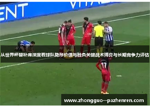 从世界杯替补席深度看球队隐形价值与胜负关键战术博弈与长期竞争力评估