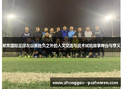 聚焦国际足球友谊赛胜负之外的人文交流与战术试验故事舞台与意义