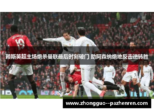 赖斯英超主场绝杀曼联最后时刻破门 助阿森纳绝地反击逆转胜