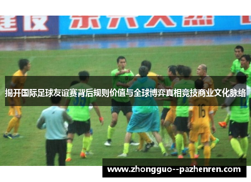 揭开国际足球友谊赛背后规则价值与全球博弈真相竞技商业文化脉络